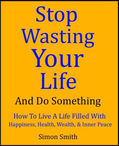 Stop Wasting Your Life & Do Something - How To Live A Life Filled With Happiness, Health, Wealth, and Inner Peace