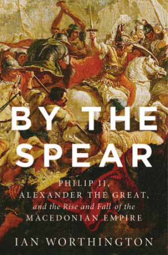 By the Spear: Philip II, Alexander the Great, and the Rise and Fall of the Macedonian Empire