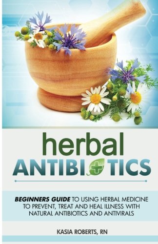 Herbal Antibiotics: Beginners Guide to Using Herbal Medicine to Prevent, Treat and Heal Illness with Natural Antibiotics and Antivirals