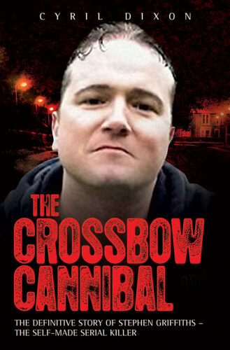 The Crossbow Cannibal. The Definitive Story of Stephen Griffiths—The Self-Made Serial Killer