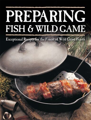 Preparing Fish & Wild Game: Exceptional Recipes for the Finest of Wild Game Feasts