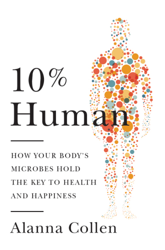 10% Human: How Your Body’s Microbes Hold the Key to Health and Happiness