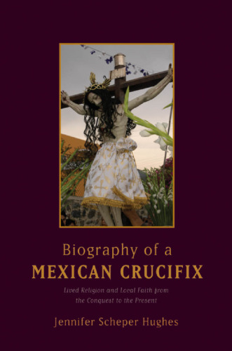 Biography of a Mexican crucifix : lived religion and local faith from the conquest to the present