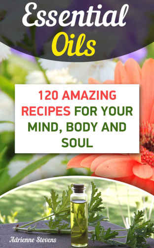 Essential Oils: 120 Amazing Recipes For Your Mind, Body and Soul