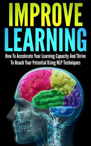 Improve Learning: How To Accelerate Your Learning Capacity And Thrive To Reach Your Potential Using NLP Techniques