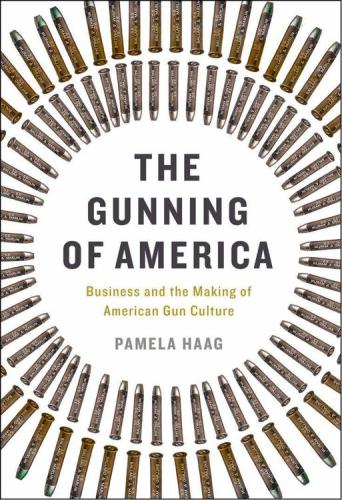 The Gunning of America: Business and the Making of American Gun Culture