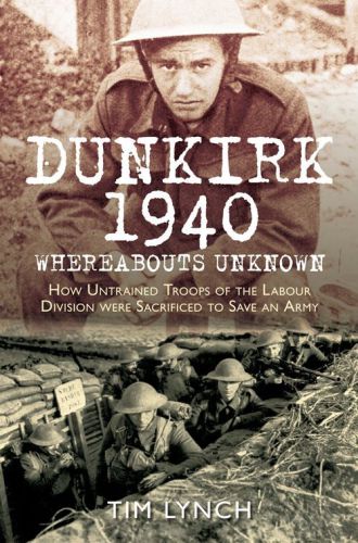 Dunkirk 1940: Whereabouts Unknown: How Untrained Troops of the Labour Divisions were Sacrificed to Save an Army