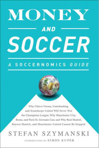 Money and Soccer: A Soccernomics Guide: Why Chievo Verona, Unterhaching, and Scunthorpe United Will Never Win the Champions League, Why Manchester City, Roma, and Paris St. Germain Can, and Why Real Madrid, Bayern Munich, and MU Cannot Be Stopped