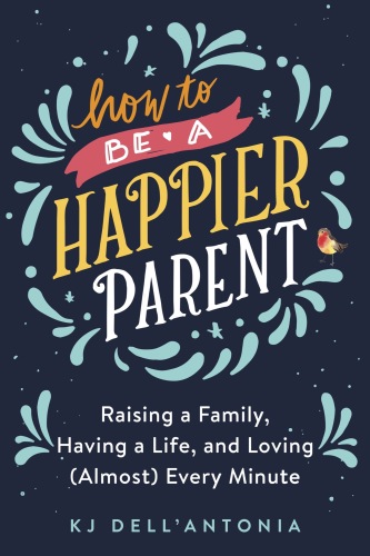 How to Be a Happier Parent: Raising a Family, Having a Life, and Loving (Almost) Every Minute