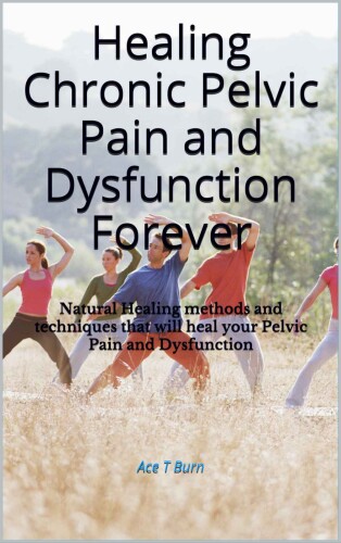 Healing Chronic Pelvic Pain and Dysfunction Forever: Natural Healing methods and techniques that will heal your Pelvic Pain and Dysfunction