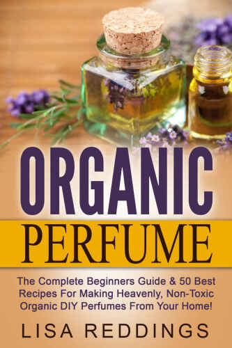 Organic Perfume: The Complete Beginners Guide & 50 Best Recipes For Making Heavenly, Non-Toxic Organic DIY Perfumes From Your Home! (Aromatherapy, Essential Oils, Homemade Perfume)