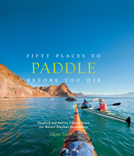 Fifty Places to Paddle Before You Die: Kayaking and Rafting Experts Share the World’s Greatest Destinations