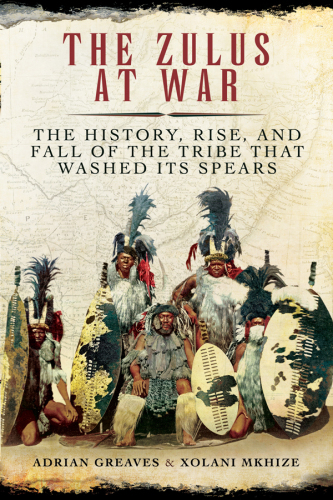 The Zulus at War: The History, Rise, and Fall of the Tribe That Washed Its Spears