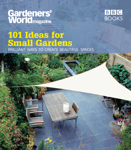 101 Ideas for Small Gardens: Brilliant Ways to Make Small Beautiful