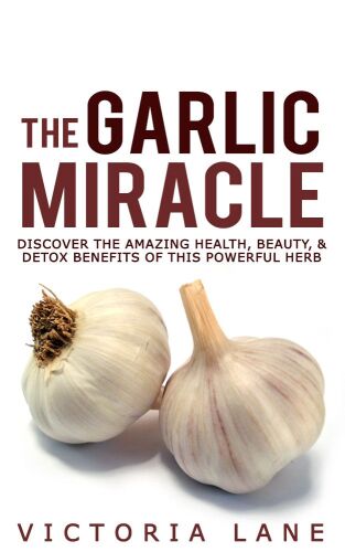 The Garlic Miracle: Discover The Amazing Health, Beauty, & Detox Benefits Of This Powerful Herb (Garlic - Herbal Remedies - Herbs - Natural Cures - Home Remedies)