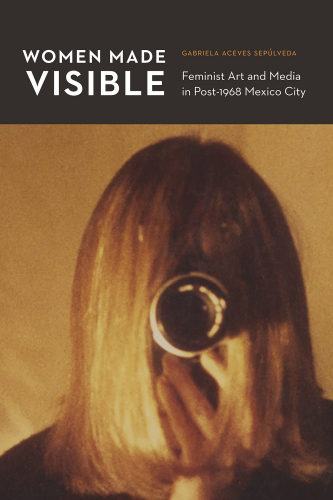 Women Made Visible: Feminist Art and Media in Post-1968 Mexico City