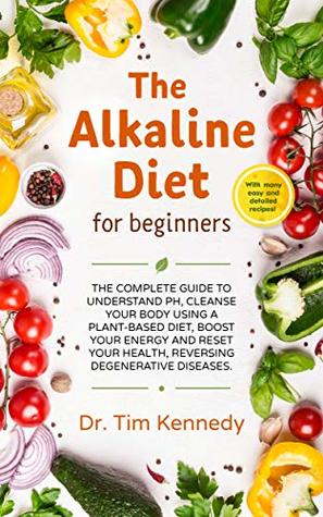 The Alkaline Diet for Beginners: The Complete Guide to Understand pH, Cleanse Your Body Using a Plant-Based Diet, Boost Your Energy, and Reset Your Health to Reverse Degenerative Diseases