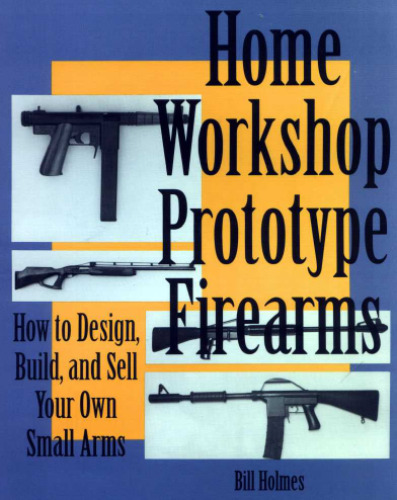 Home Workshop Prototype Firearms: How To Design, Build, And Sell Your Own Small Arms