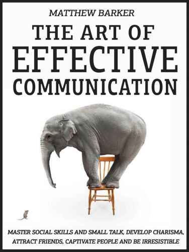 The Art Of Effective Communication: Master Social Skills And Small Talk, Develop Charisma, Attract Friends, Captivate People And Be Irresistible - EFFORTLESSLY