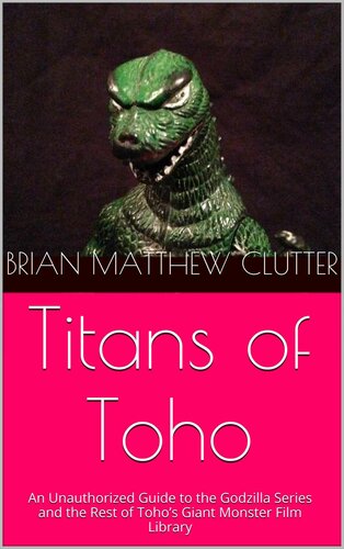 Titans of Toho: An Unauthorized Guide to the Godzilla Series and the Rest of Toho’s Giant Monster Film Library