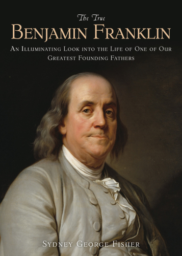 The True Benjamin Franklin: an Illuminating Look into the Life of One of Our Greatest Founding Fathers