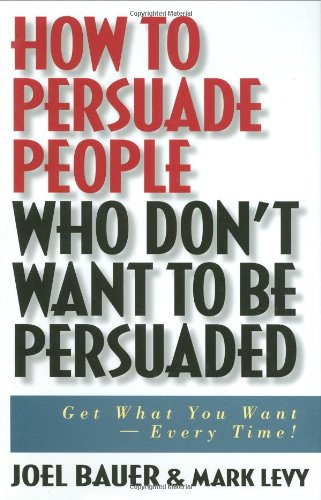 How to Persuade People Who Don't Want to be Persuaded: Get What You Want-Every Time!