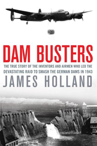 Dam Busters The True Story of the Inventors and Airmen Who Led the Devastating Raid to Smash the German Dams in 1943