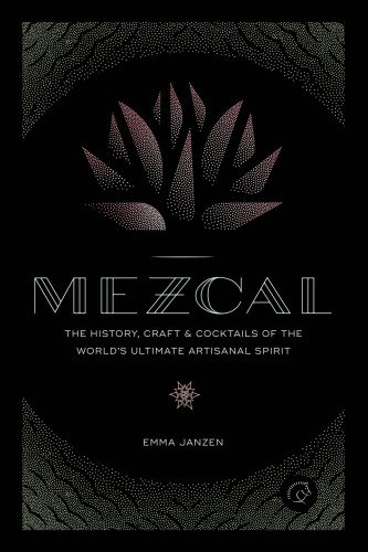 Mezcal: the History, Craft & Cocktails of the World's Ultimate Artisanal Spirit