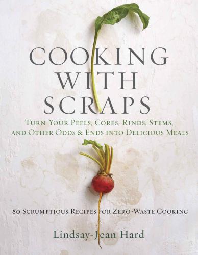 Cooking with Scraps: Turn Your Peels, Cores, Rinds, Stems, and Other Odds and Ends into 80 Scrumptious, Surprising Recipes