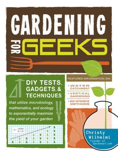 Gardening for Geeks: DIY Tests, Gadgets and Techniques That Utilize Microbiology, Mathematics and Ecology to Exponentially Maximize the Yield of Your Garden