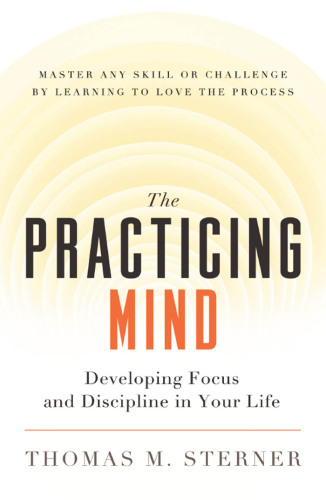 The practicing mind: developing focus and discipline in your life: master any skill or challenge by learning to love the process