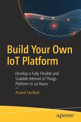 Build Your Own IoT Platform Develop a Fully Flexible and Scalable Internet of Things Platform in 24 Hours