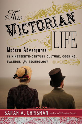 This Victorian life: modern adventures in nineteenth-century culture, cooking, fashion, and technology