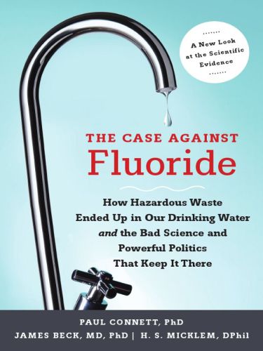 The Case Against Fluoride: How Hazardous Waste Ended Up in Our Drinking Water and the Bad Science and Powerful Politics That Keep It There