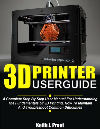 3D PRINTER USER GUIDE: A Complete Step By Step User Manual For Understanding The Fundamentals Of 3D Printing, How To Maintain And Troubleshoot Common Difficulties