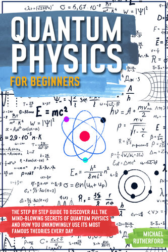 Quantum Physics For Beginners: The Step by Step Guide To Discover All The Mind-Blowing Secrets Of Quantum Physics And How You Unknowingly Use Its Most Famous Theories Every Day