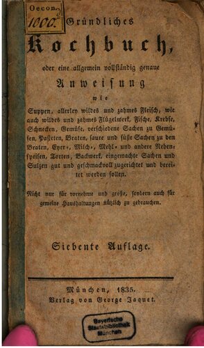 Gründliches Kochbuch, oder eine allgemein vollständig genaue Anweisung wie Suppen, allerley wildes un zahmes Fleisch ... Fische, Krebse, Schnecken, Gemüse ... süße und sare Sachen zu den Braten, Eyer-, Milch-, Mehl- und andere Nebenspeisen, Torten, Backwerk ... geschmackvoll zugerichtet und bereitet werden sollen. Nicht nur für vornehme ... sondern auch für gemeine Haushaltungen nützlich zu gebrauchen.