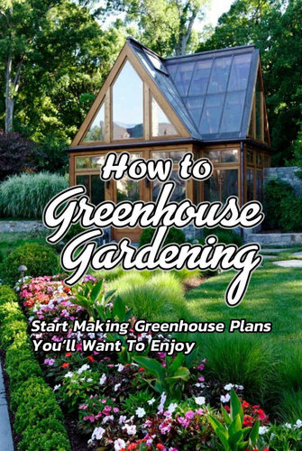 How to Greenhouse Gardening: Start Making Greenhouse Plans You’ll Want To Enjoy: Greenhouse Gardening