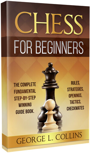 CHESS FOR BEGINNERS: The Complete Fundamental Step-By-Step Winning Guide Book. Rules, Strategies, Openings, Tactics, Checkmates