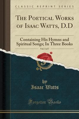 The Poetical Works of Isaac Watts, D.D, Vol. 3 of 7: Containing His Hymns and Spiritual Songs; In Three Books