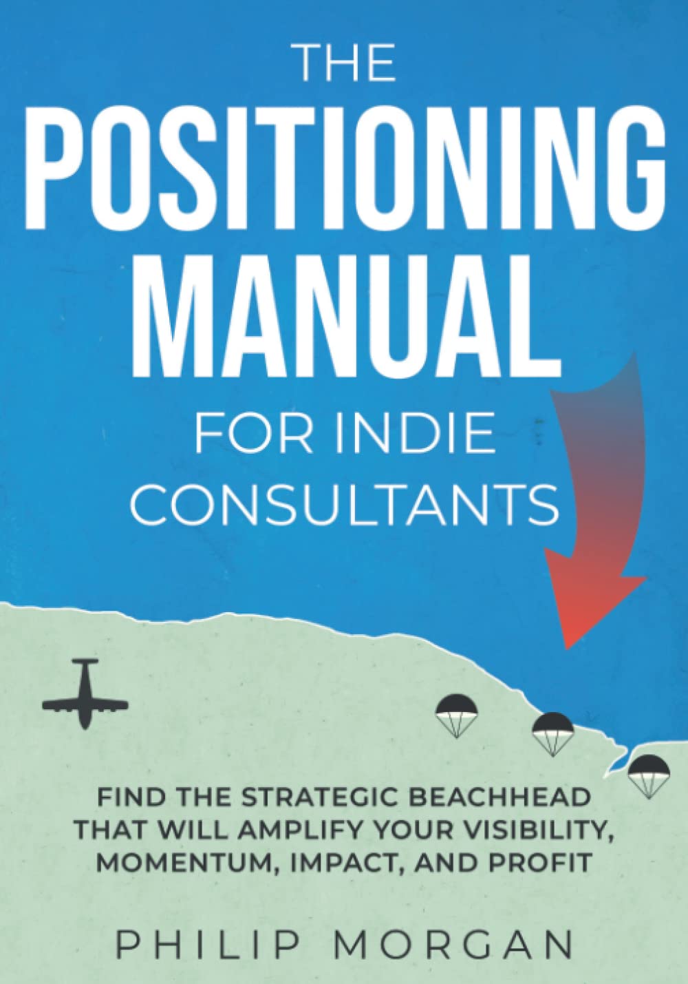 The Positioning Manual for Indie Consultants: Find the strategic beachhead that will amplify your visibility, momentum, impact, and profit.