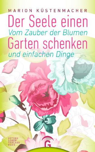 Der Seele einen Garten schenken Vom Zauber der Blumen und einfachen Dinge