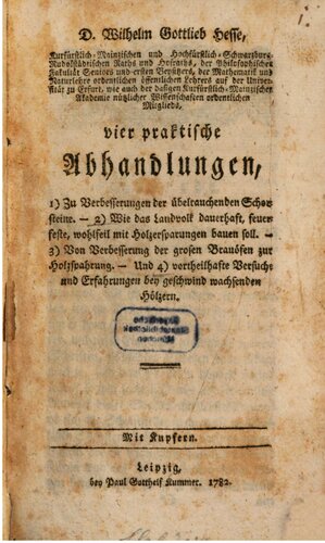 Vier praktische Abhandlungen, 1) Zur Verbesserung der übelriechenden Schornsteine, 2) Wie das Landvolk dauerhaft, feuerfeste, wohlfeil mit Holzersparung bauen soll, 3) Von Verbesserung der großen Brauöfen zur Holzersparung, und 4) Vorteilhafte Versuche und Erfahrungen bei geschwind wachsenden Hölzern