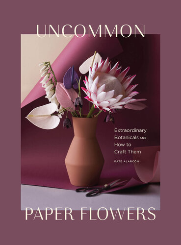 Uncommon Paper Flowers: A Stunning Guide to Extraordinary Botanicals and How to Craft Them