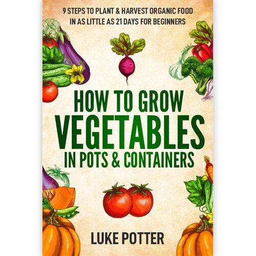 How To Grow Vegetables In Pots & Containers: 9 Steps to Plant & Harvest Organic Food in as Little as 21 Days for Beginners