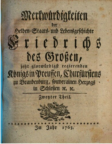 Merkwürdigkeiten der Helden- Staats- und Lebensgeschichte Friedrichs des Großen jetzt glorwürdigst regierenden Königs in Preussen, Churfürstens zu Brandenburg, souverainen Herzogs in Schlesien [et]c. [et]c..