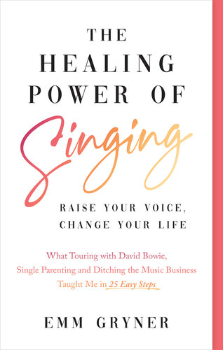 The Healing Power of Singing: Raise Your Voice, Change Your Life (What Touring with David Bowie, Single Parenting and Ditching the Music Business Taught Me in 25 Easy Steps)