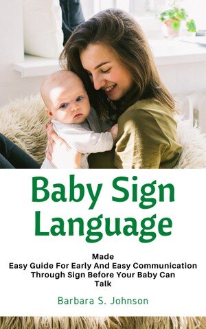 Baby Sign Language: Made Easy Guide For Early And Easy Communication Through Sign Before Your Baby Can Talk