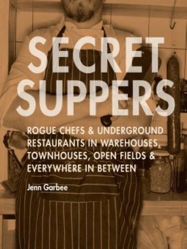 Secret Suppers: Rogue Chefs & Underground Restaurants in Warehouses, Townhouses, Open Fields, and Everywhere in Between