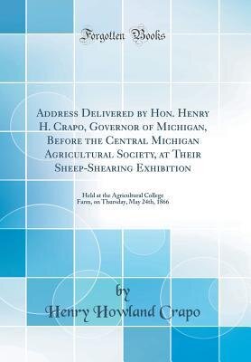 Address delivered by Hon. Henry H. Crapo, Governor of Michigan, before the Central Michigan Agricultural Society, at their Sheep-shearing Exhibition held at the Agricultural College Farm, on Thursday, May 24th, 1866